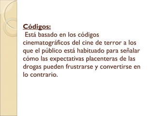 Códigos:  Está basado en los códigos cinematográficos del cine de terror a los que el público está habituado para señalar cómo las expectativas placenteras de las drogas pueden frustrarse y convertirse en lo contrario.  