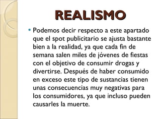 REALISMO Podemos decir respecto a este apartado que el spot publicitario se ajusta bastante bien a la realidad, ya que cada fin de semana salen miles de jóvenes de fiestas con el objetivo de consumir drogas y divertirse. Después de haber consumido en exceso este tipo de sustancias tienen unas consecuencias muy negativas para los consumidores, ya que incluso pueden causarles la muerte.  