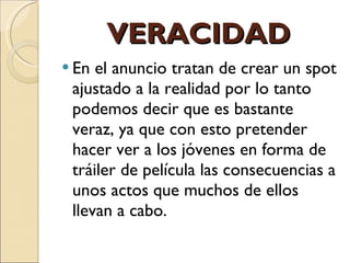 VERACIDAD En el anuncio tratan de crear un spot ajustado a la realidad por lo tanto podemos decir que es bastante veraz, ya que con esto pretender hacer ver a los jóvenes en forma de tráiler de película las consecuencias a unos actos que muchos de ellos llevan a cabo.  