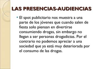 LAS PRESENCIAS-AUDIENCIAS El spot publicitario nos muestra a una parte de los jóvenes que cuando salen de fiesta solo piensan en divertirse consumiendo drogas, sin embargo no llegan a ser personas drogadictas. Por el contrario no podemos apreciar a una sociedad que ya está muy deteriorada por el consumo de las drogas.  