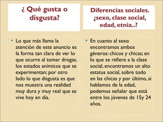 ¿  Qué gusta o disgusta? Diferencias sociales. ¿sexo, clase social, edad, etnia..?  Lo que más llama la atención de este anuncio es la forma tan clara de ver lo que ocurre al tomar drogas, los estados anímicos que se experimentan; por otro lado lo que disgusta es que nos muestra una realidad muy dura y muy real que se vive hoy en día. En cuanto al sexo encontramos ambos géneros: chicos y chicas; en lo que se refiere a la clase social, encontramos un alto estatus social, sobre todo en las chicas y por último, si hablamos de la edad, podemos señalar que está entre los jóvenes de 15y 24 años. 