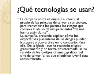 ¿Qué tecnologías se usan? La campaña utiliza el lenguaje audiovisual propio de las películas de terror y sus tópicos, para transmitir a los jóvenes los riesgos que conlleva el abuso de estupefacientes “de una forma estimulante”. La campaña, pretende explicar cómo los expectativas placenteras de las drogas pueden frustrarse y convertirse en lo contrario. Para ello, De la Iglesia -que ha realizado el spot gratuitamente y de forma desinteresada- se ha servido de los códigos cinematográficos del cine de terror “a los que el público juvenil está acostumbrado”. 