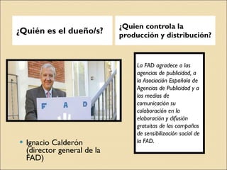 ¿Quién es el dueño/s? ¿Quien controla la producción y distribución? Ignacio Calderón (director general de la FAD) La FAD agradece a las agencias de publicidad, a la Asociación Española de Agencias de Publicidad y a los medios de comunicación su colaboración en la elaboración y difusión gratuitas de las campañas de sensibilización social de la FAD. 
