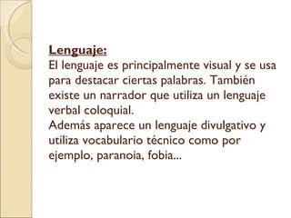Lenguaje: El lenguaje es principalmente visual y se usa para destacar ciertas palabras. También existe un narrador que utiliza un lenguaje verbal coloquial. Además aparece un lenguaje divulgativo y utiliza vocabulario técnico como por ejemplo, paranoia, fobia...  