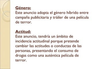 Género: Este anuncio adopta el género híbrido entre campaña publicitaria y tráiler de una película de terror. Actitud: Este anuncio, tendría un ámbito de incidencia actitudinal porque pretende cambiar las actitudes o conductas de las personas, presentando el consumo de drogas como una auténtica película de terror. 