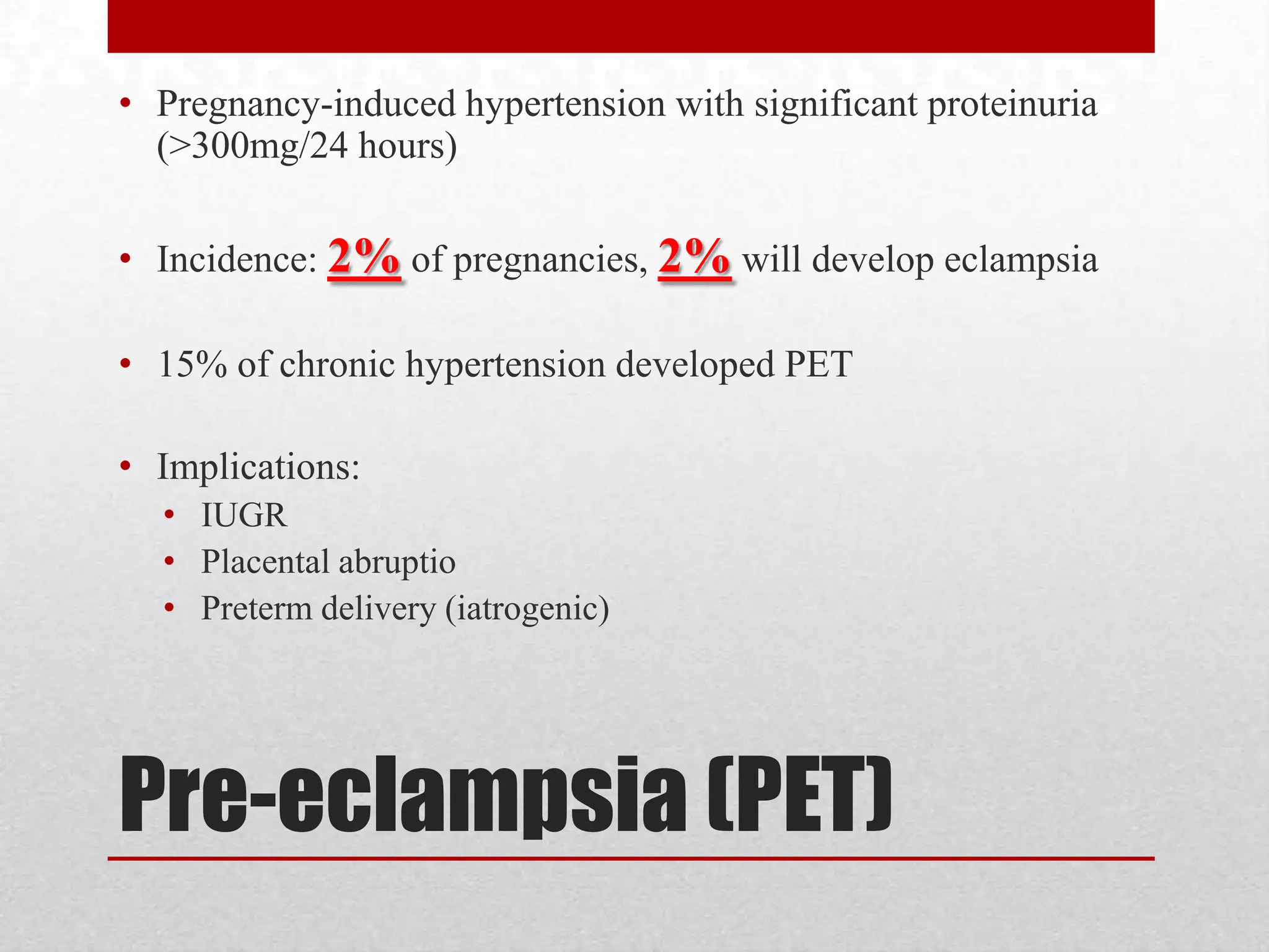 Pre-eclampsia (PET)
• Pregnancy-induced hypertension with significant proteinuria
(>300mg/24 hours)
• Incidence: 2% of pregnancies, 2% will develop eclampsia
• 15% of chronic hypertension developed PET
• Implications:
• IUGR
• Placental abruptio
• Preterm delivery (iatrogenic)
 