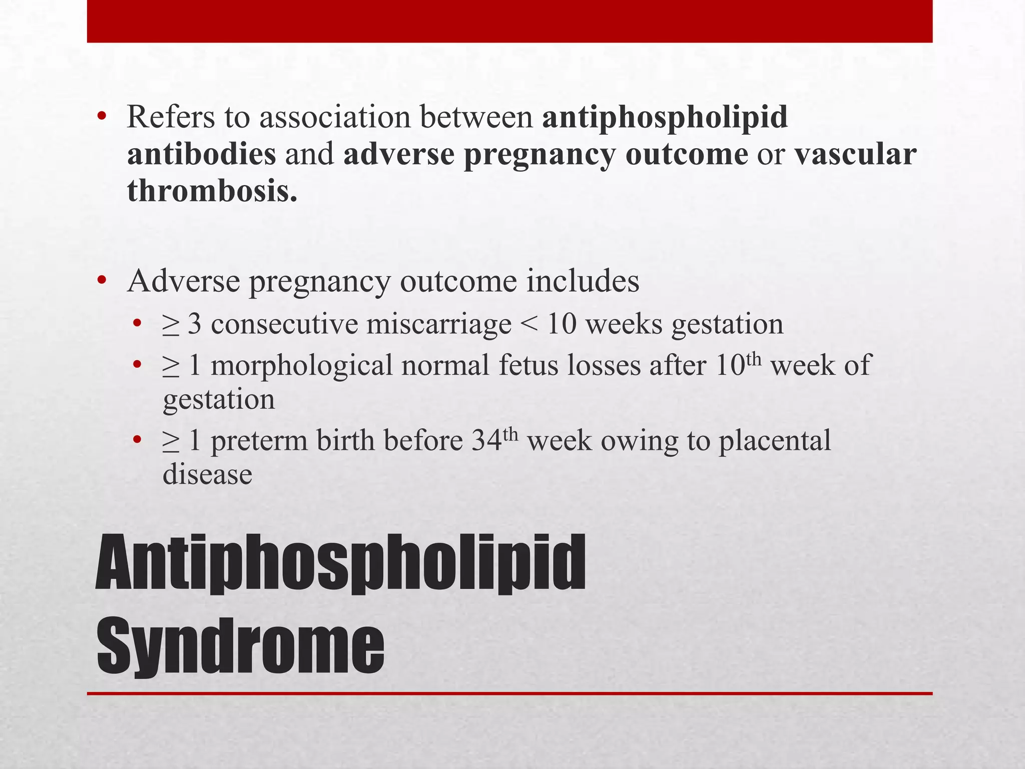 Antiphospholipid
Syndrome
• Refers to association between antiphospholipid
antibodies and adverse pregnancy outcome or vascular
thrombosis.
• Adverse pregnancy outcome includes
• ≥ 3 consecutive miscarriage < 10 weeks gestation
• ≥ 1 morphological normal fetus losses after 10th week of
gestation
• ≥ 1 preterm birth before 34th week owing to placental
disease
 