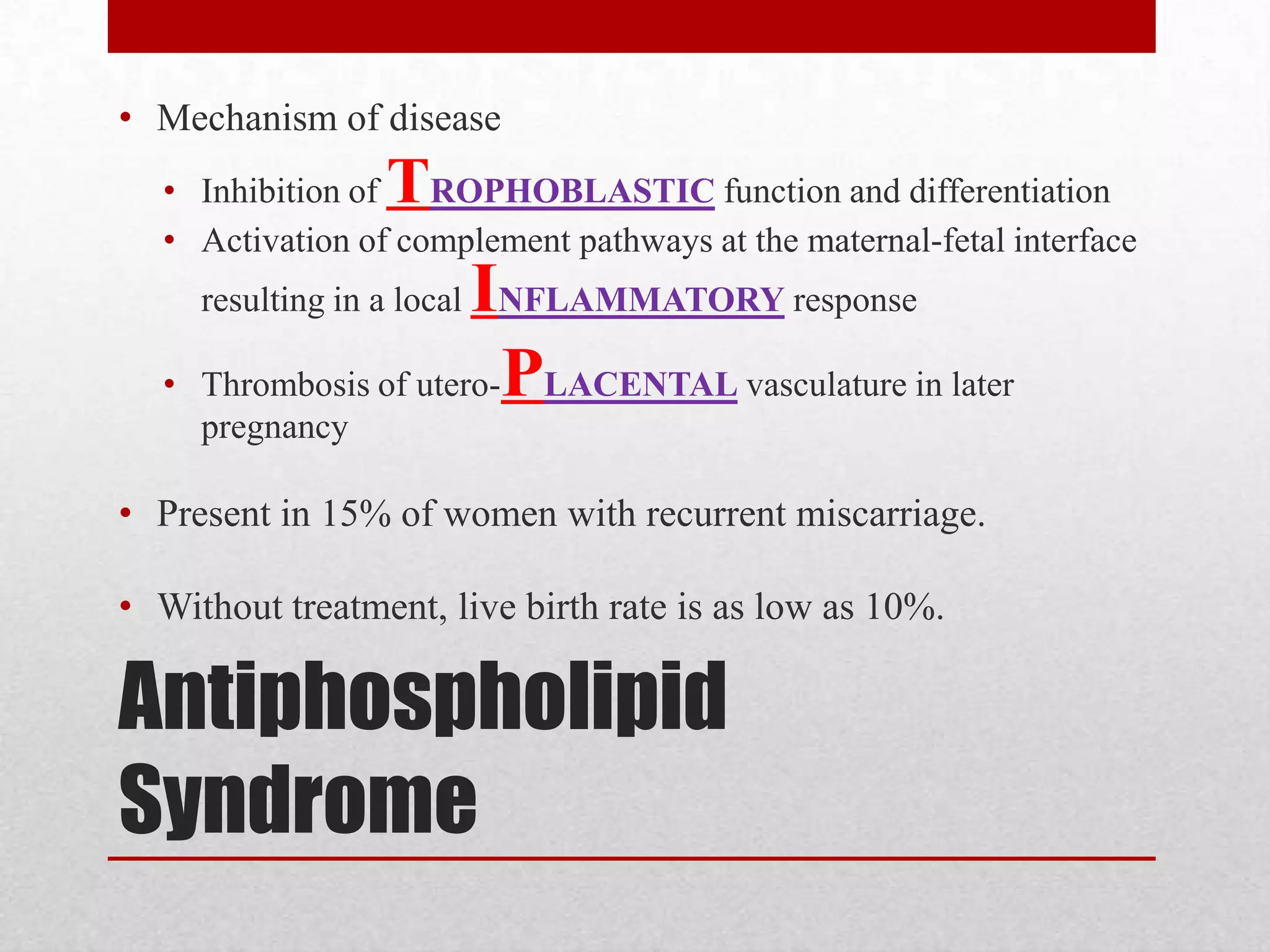 Antiphospholipid
Syndrome
• Mechanism of disease
• Inhibition of TROPHOBLASTIC function and differentiation
• Activation of complement pathways at the maternal-fetal interface
resulting in a local INFLAMMATORY response
• Thrombosis of utero-PLACENTAL vasculature in later
pregnancy
• Present in 15% of women with recurrent miscarriage.
• Without treatment, live birth rate is as low as 10%.
 