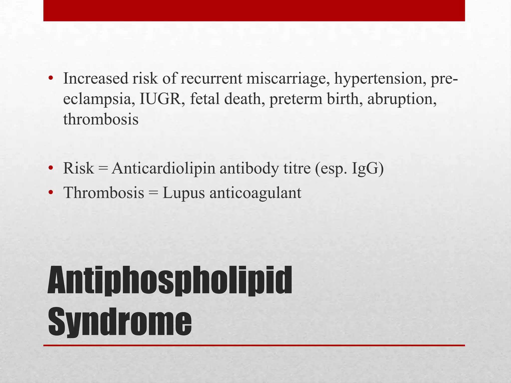 Antiphospholipid
Syndrome
• Increased risk of recurrent miscarriage, hypertension, pre-
eclampsia, IUGR, fetal death, preterm birth, abruption,
thrombosis
• Risk = Anticardiolipin antibody titre (esp. IgG)
• Thrombosis = Lupus anticoagulant
 