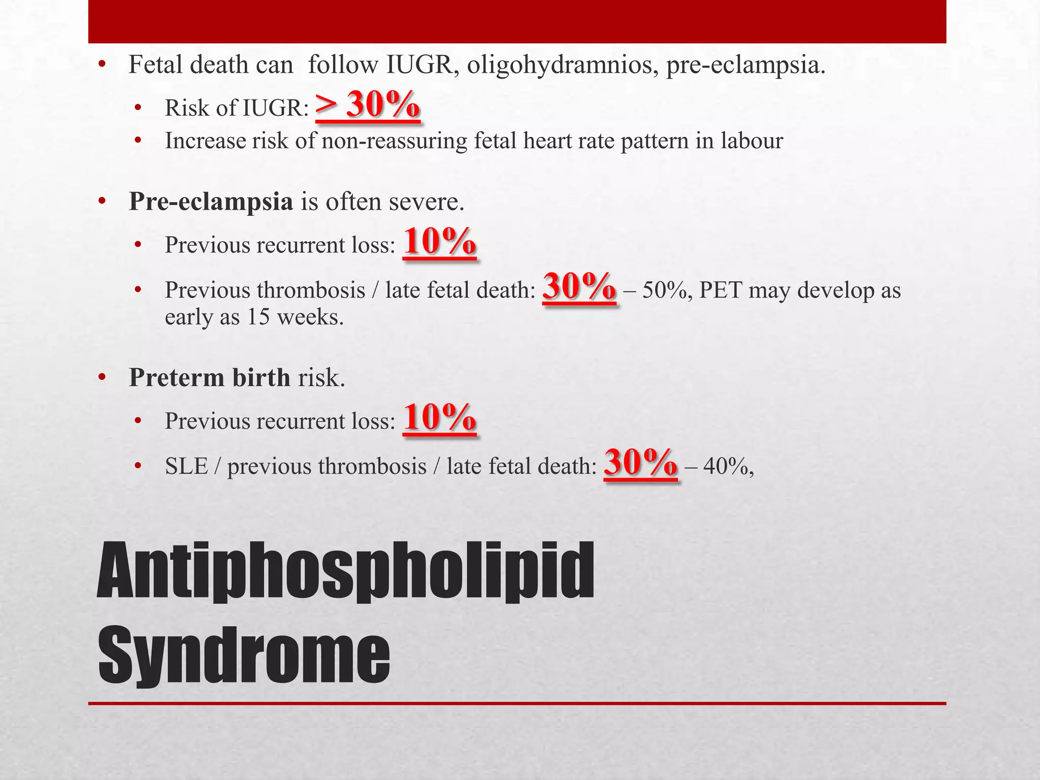 Antiphospholipid
Syndrome
• Fetal death can follow IUGR, oligohydramnios, pre-eclampsia.
• Risk of IUGR: > 30%
• Increase risk of non-reassuring fetal heart rate pattern in labour
• Pre-eclampsia is often severe.
• Previous recurrent loss: 10%
• Previous thrombosis / late fetal death: 30% – 50%, PET may develop as
early as 15 weeks.
• Preterm birth risk.
• Previous recurrent loss: 10%
• SLE / previous thrombosis / late fetal death: 30% – 40%,
 