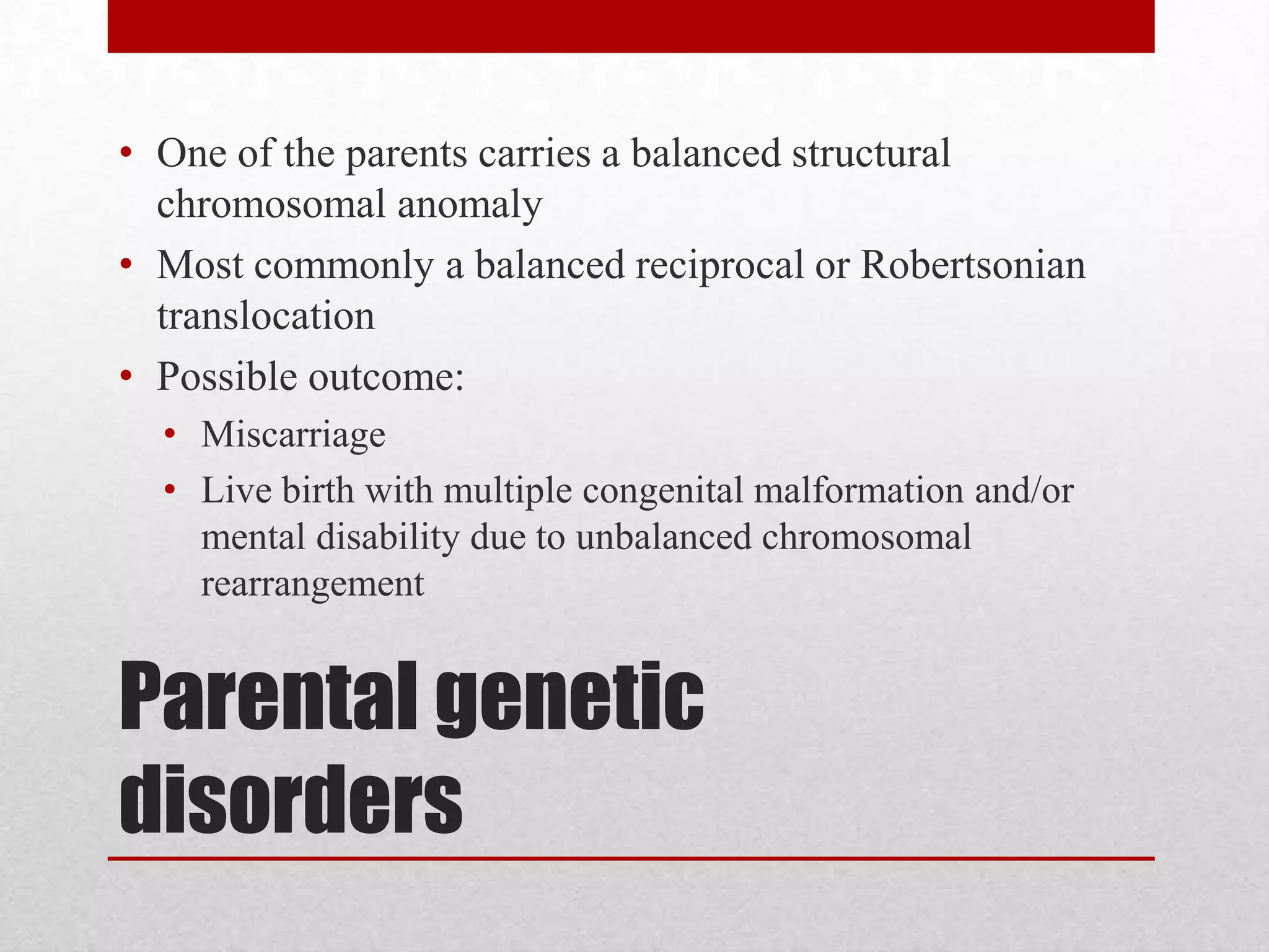 Parental genetic
disorders
• One of the parents carries a balanced structural
chromosomal anomaly
• Most commonly a balanced reciprocal or Robertsonian
translocation
• Possible outcome:
• Miscarriage
• Live birth with multiple congenital malformation and/or
mental disability due to unbalanced chromosomal
rearrangement
 