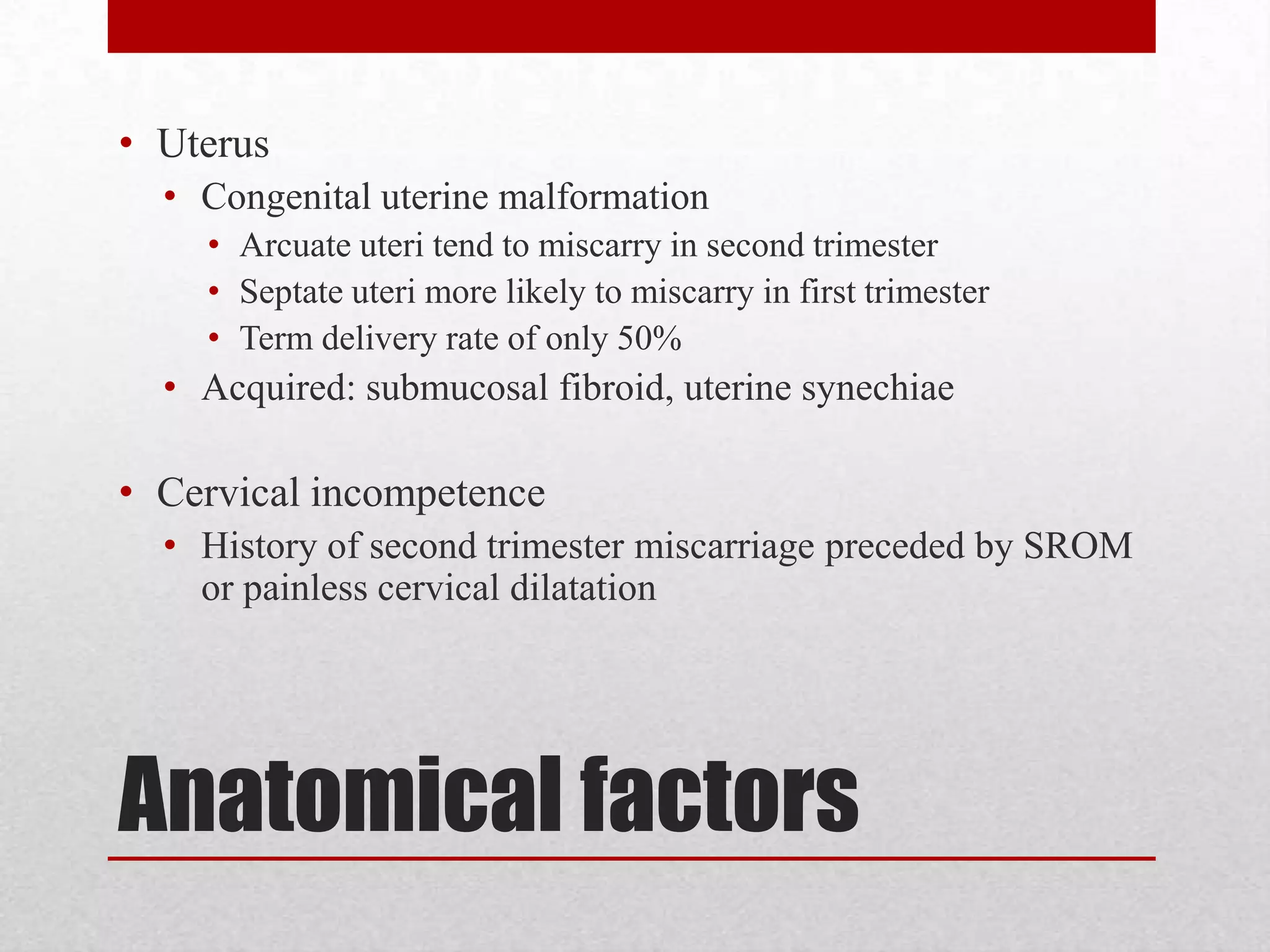 Anatomical factors
• Uterus
• Congenital uterine malformation
• Arcuate uteri tend to miscarry in second trimester
• Septate uteri more likely to miscarry in first trimester
• Term delivery rate of only 50%
• Acquired: submucosal fibroid, uterine synechiae
• Cervical incompetence
• History of second trimester miscarriage preceded by SROM
or painless cervical dilatation
 