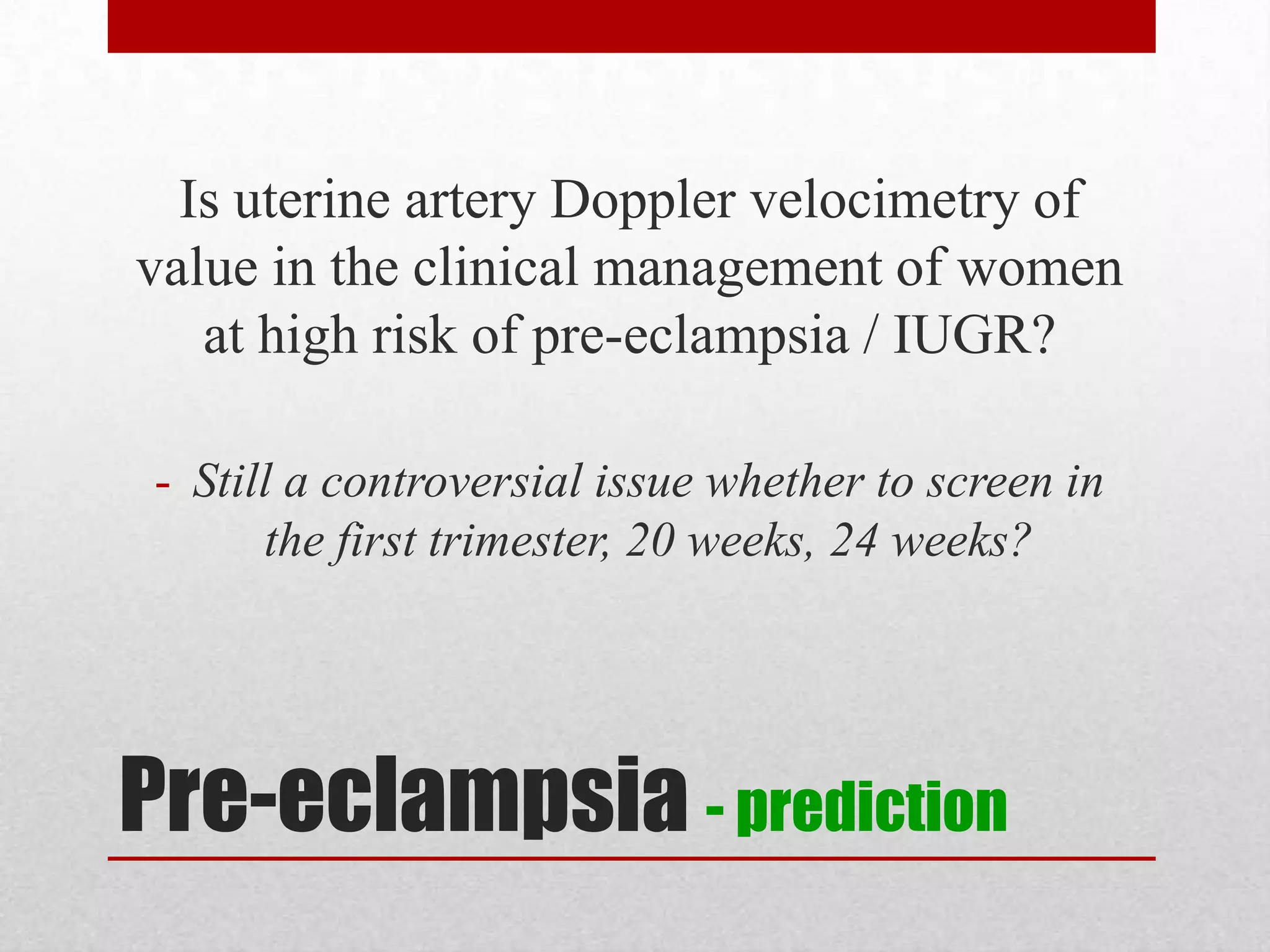 Pre-eclampsia - prediction
Is uterine artery Doppler velocimetry of
value in the clinical management of women
at high risk of pre-eclampsia / IUGR?
- Still a controversial issue whether to screen in
the first trimester, 20 weeks, 24 weeks?
 