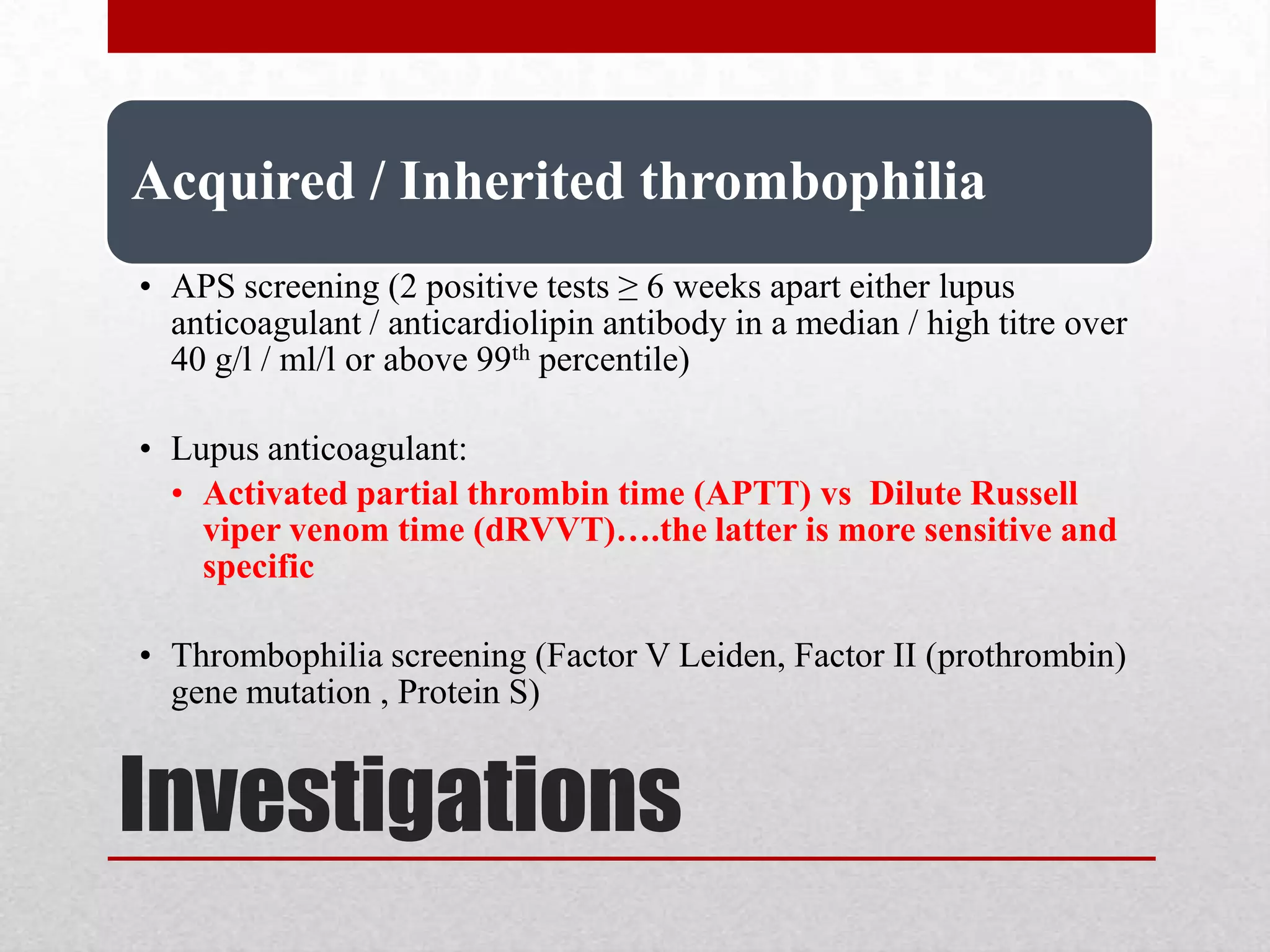 Investigations
Acquired / Inherited thrombophilia
• APS screening (2 positive tests ≥ 6 weeks apart either lupus
anticoagulant / anticardiolipin antibody in a median / high titre over
40 g/l / ml/l or above 99th percentile)
• Lupus anticoagulant:
• Activated partial thrombin time (APTT) vs Dilute Russell
viper venom time (dRVVT)….the latter is more sensitive and
specific
• Thrombophilia screening (Factor V Leiden, Factor II (prothrombin)
gene mutation , Protein S)
 