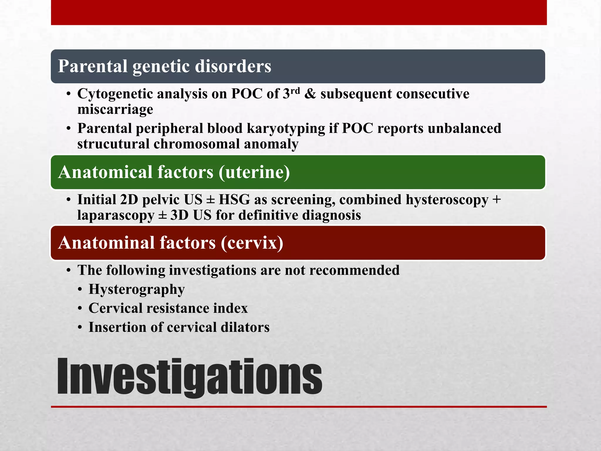 Investigations
Parental genetic disorders
• Cytogenetic analysis on POC of 3rd & subsequent consecutive
miscarriage
• Parental peripheral blood karyotyping if POC reports unbalanced
strucutural chromosomal anomaly
Anatomical factors (uterine)
• Initial 2D pelvic US ± HSG as screening, combined hysteroscopy +
laparascopy ± 3D US for definitive diagnosis
Anatominal factors (cervix)
• The following investigations are not recommended
• Hysterography
• Cervical resistance index
• Insertion of cervical dilators
 