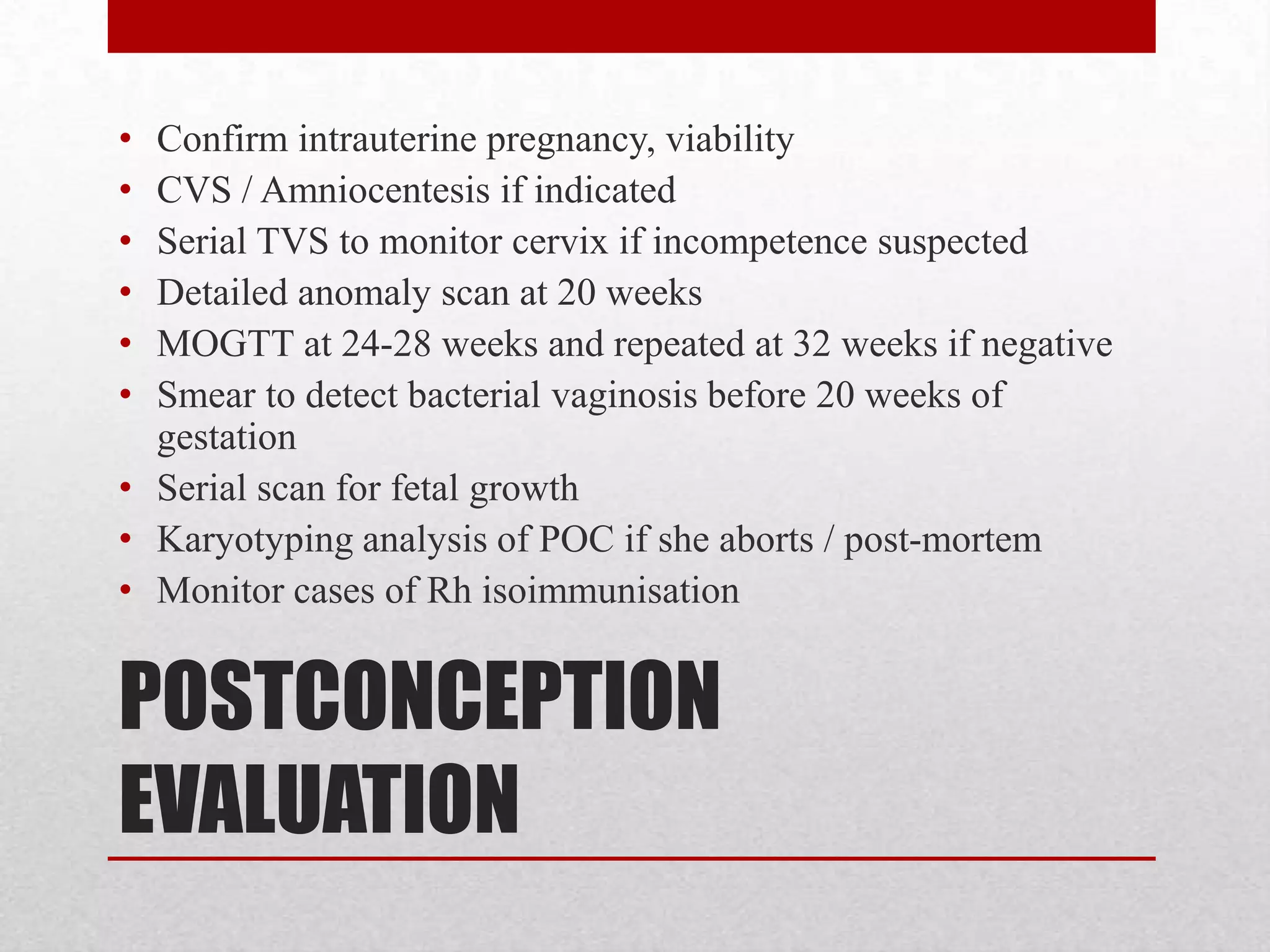POSTCONCEPTION
EVALUATION
• Confirm intrauterine pregnancy, viability
• CVS / Amniocentesis if indicated
• Serial TVS to monitor cervix if incompetence suspected
• Detailed anomaly scan at 20 weeks
• MOGTT at 24-28 weeks and repeated at 32 weeks if negative
• Smear to detect bacterial vaginosis before 20 weeks of
gestation
• Serial scan for fetal growth
• Karyotyping analysis of POC if she aborts / post-mortem
• Monitor cases of Rh isoimmunisation
 