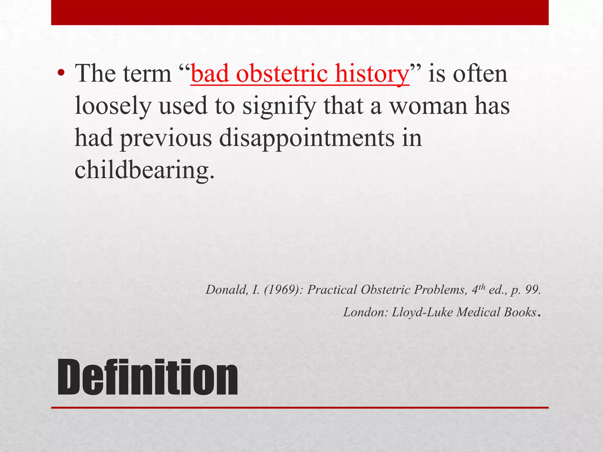 Definition
• The term “bad obstetric history” is often
loosely used to signify that a woman has
had previous disappointments in
childbearing.
Donald, I. (1969): Practical Obstetric Problems, 4th ed., p. 99.
London: Lloyd-Luke Medical Books.
 