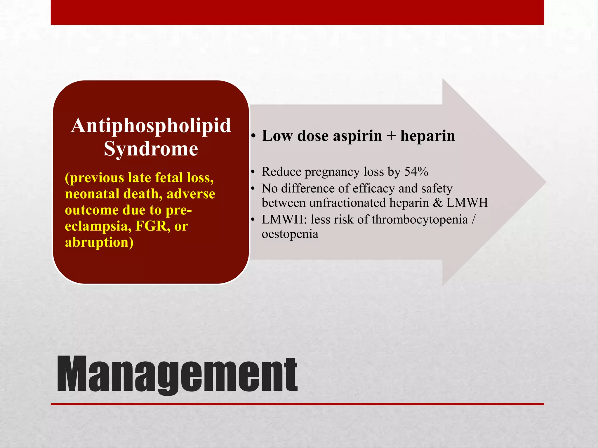 Management
• Low dose aspirin + heparin
• Reduce pregnancy loss by 54%
• No difference of efficacy and safety
between unfractionated heparin & LMWH
• LMWH: less risk of thrombocytopenia /
oestopenia
Antiphospholipid
Syndrome
(previous late fetal loss,
neonatal death, adverse
outcome due to pre-
eclampsia, FGR, or
abruption)
 