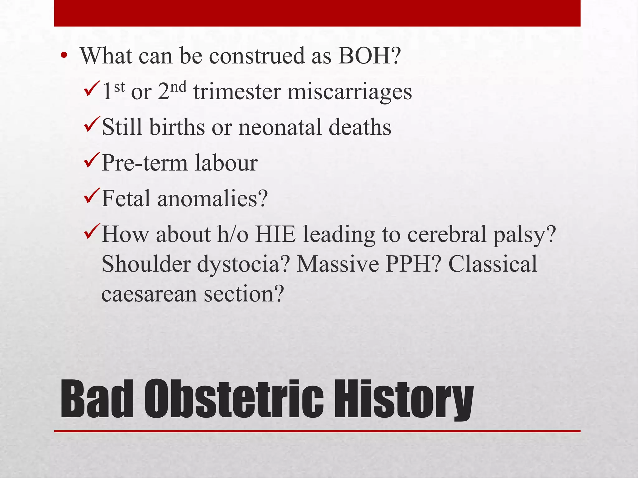 Bad Obstetric History
• What can be construed as BOH?
1st or 2nd trimester miscarriages
Still births or neonatal deaths
Pre-term labour
Fetal anomalies?
How about h/o HIE leading to cerebral palsy?
Shoulder dystocia? Massive PPH? Classical
caesarean section?
 