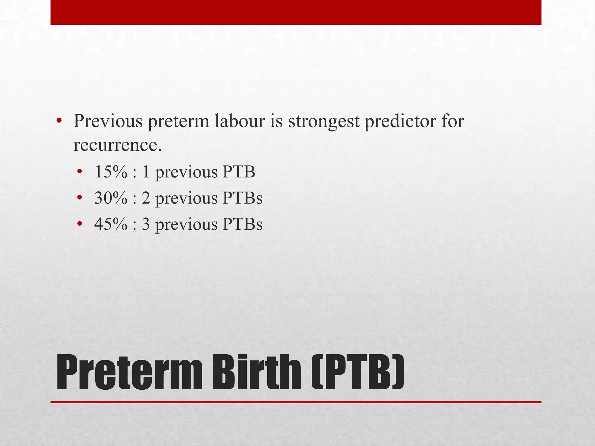 Preterm Birth (PTB)
• Previous preterm labour is strongest predictor for
recurrence.
• 15% : 1 previous PTB
• 30% : 2 previous PTBs
• 45% : 3 previous PTBs
 