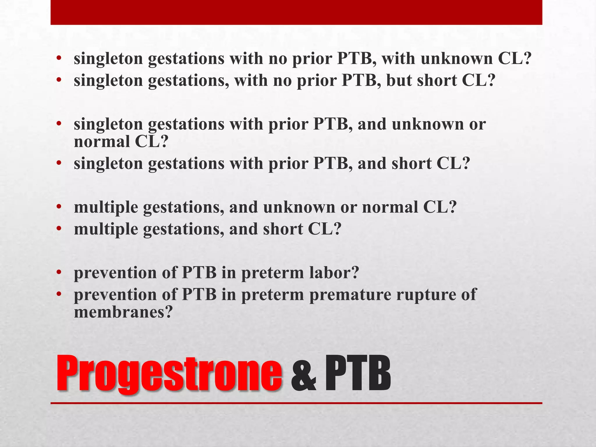 Progestrone & PTB
• singleton gestations with no prior PTB, with unknown CL?
• singleton gestations, with no prior PTB, but short CL?
• singleton gestations with prior PTB, and unknown or
normal CL?
• singleton gestations with prior PTB, and short CL?
• multiple gestations, and unknown or normal CL?
• multiple gestations, and short CL?
• prevention of PTB in preterm labor?
• prevention of PTB in preterm premature rupture of
membranes?
 