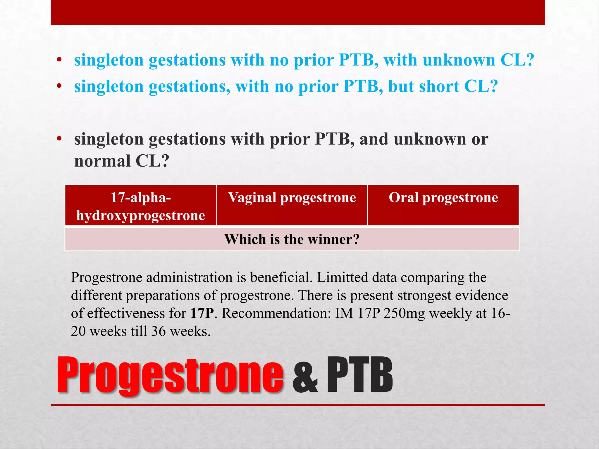Progestrone & PTB
• singleton gestations with no prior PTB, with unknown CL?
• singleton gestations, with no prior PTB, but short CL?
• singleton gestations with prior PTB, and unknown or
normal CL?
17-alpha-
hydroxyprogestrone
Vaginal progestrone Oral progestrone
Which is the winner?
Progestrone administration is beneficial. Limitted data comparing the
different preparations of progestrone. There is present strongest evidence
of effectiveness for 17P. Recommendation: IM 17P 250mg weekly at 16-
20 weeks till 36 weeks.
 