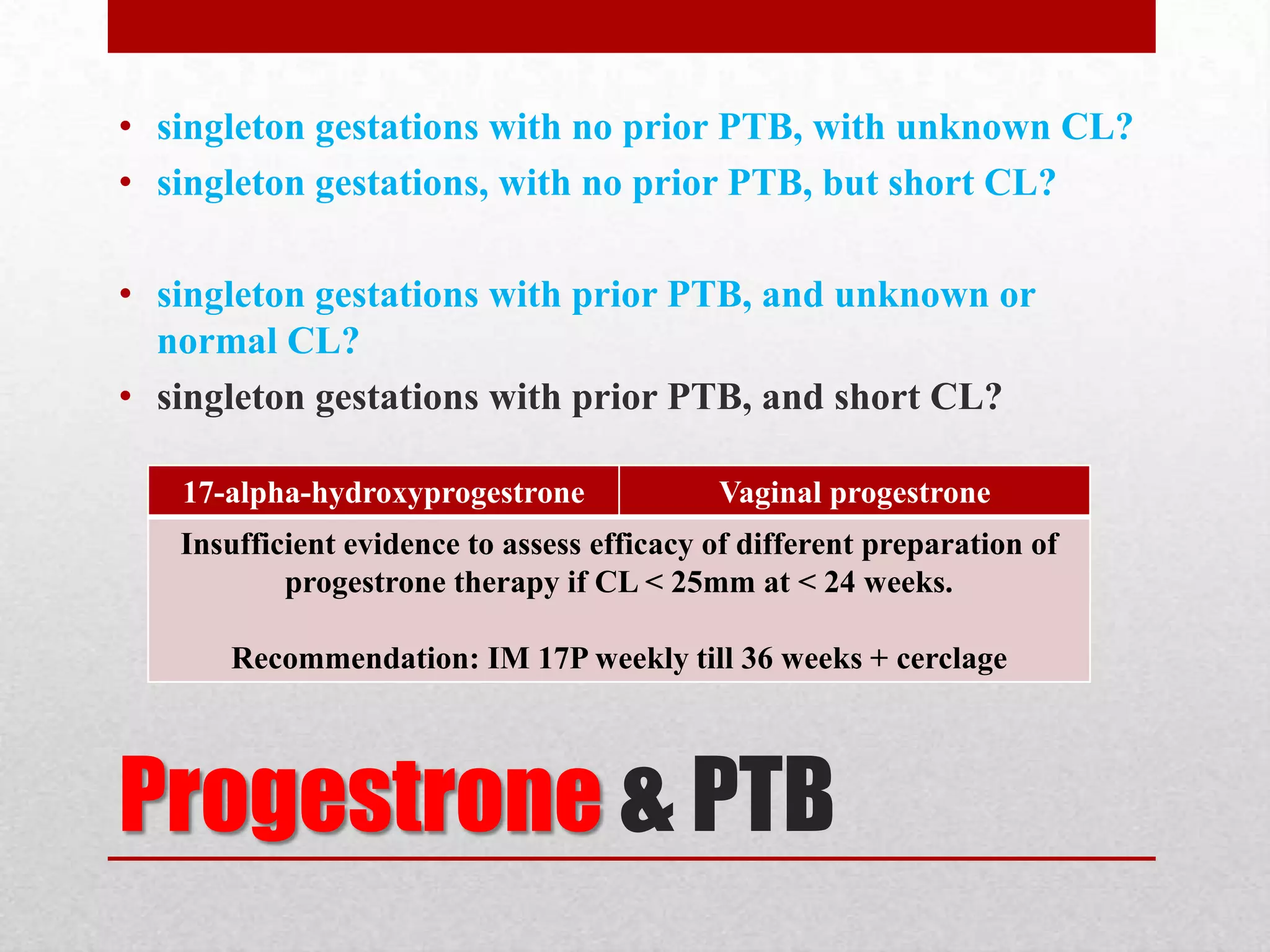 Progestrone & PTB
• singleton gestations with no prior PTB, with unknown CL?
• singleton gestations, with no prior PTB, but short CL?
• singleton gestations with prior PTB, and unknown or
normal CL?
• singleton gestations with prior PTB, and short CL?
17-alpha-hydroxyprogestrone Vaginal progestrone
Insufficient evidence to assess efficacy of different preparation of
progestrone therapy if CL < 25mm at < 24 weeks.
Recommendation: IM 17P weekly till 36 weeks + cerclage
 