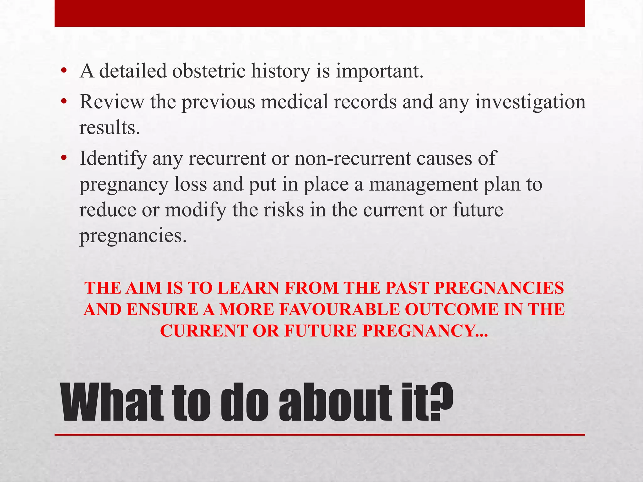 What to do about it?
• A detailed obstetric history is important.
• Review the previous medical records and any investigation
results.
• Identify any recurrent or non-recurrent causes of
pregnancy loss and put in place a management plan to
reduce or modify the risks in the current or future
pregnancies.
THE AIM IS TO LEARN FROM THE PAST PREGNANCIES
AND ENSURE A MORE FAVOURABLE OUTCOME IN THE
CURRENT OR FUTURE PREGNANCY...
 