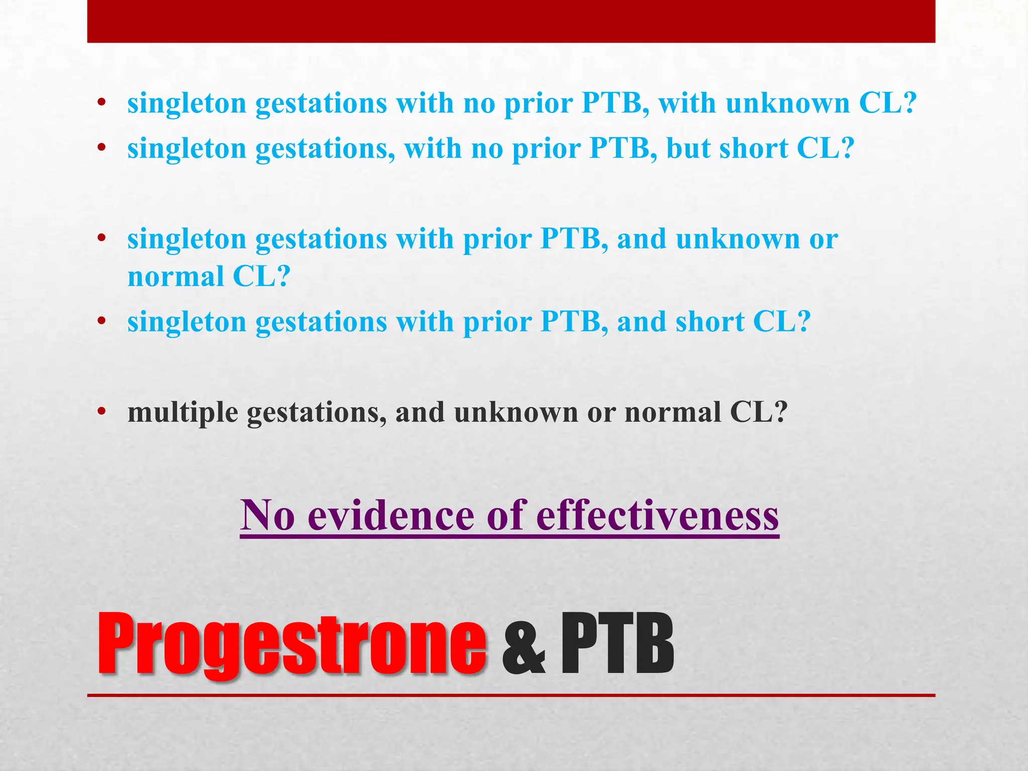 Progestrone & PTB
• singleton gestations with no prior PTB, with unknown CL?
• singleton gestations, with no prior PTB, but short CL?
• singleton gestations with prior PTB, and unknown or
normal CL?
• singleton gestations with prior PTB, and short CL?
• multiple gestations, and unknown or normal CL?
No evidence of effectiveness
 