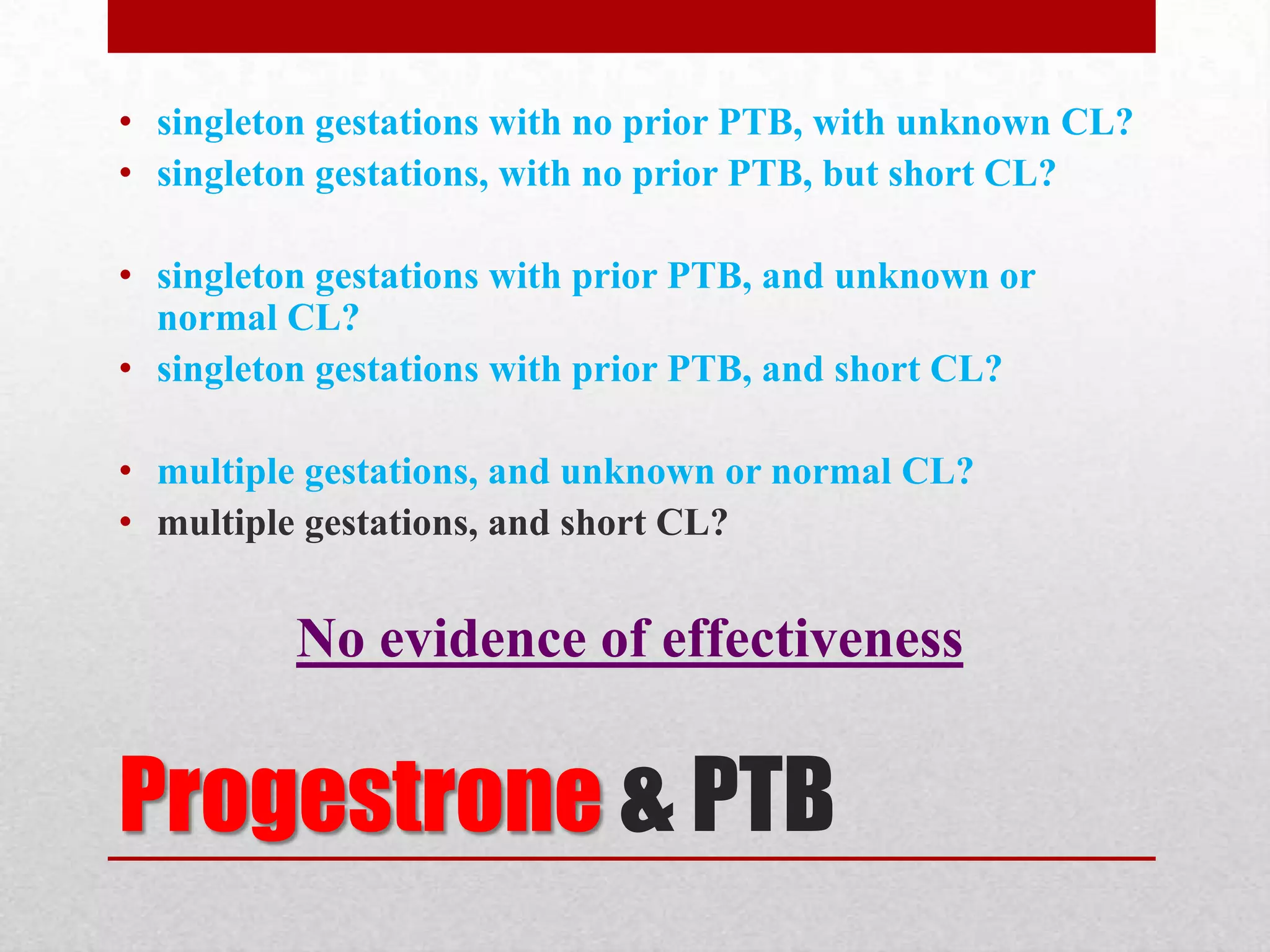 Progestrone & PTB
• singleton gestations with no prior PTB, with unknown CL?
• singleton gestations, with no prior PTB, but short CL?
• singleton gestations with prior PTB, and unknown or
normal CL?
• singleton gestations with prior PTB, and short CL?
• multiple gestations, and unknown or normal CL?
• multiple gestations, and short CL?
No evidence of effectiveness
 