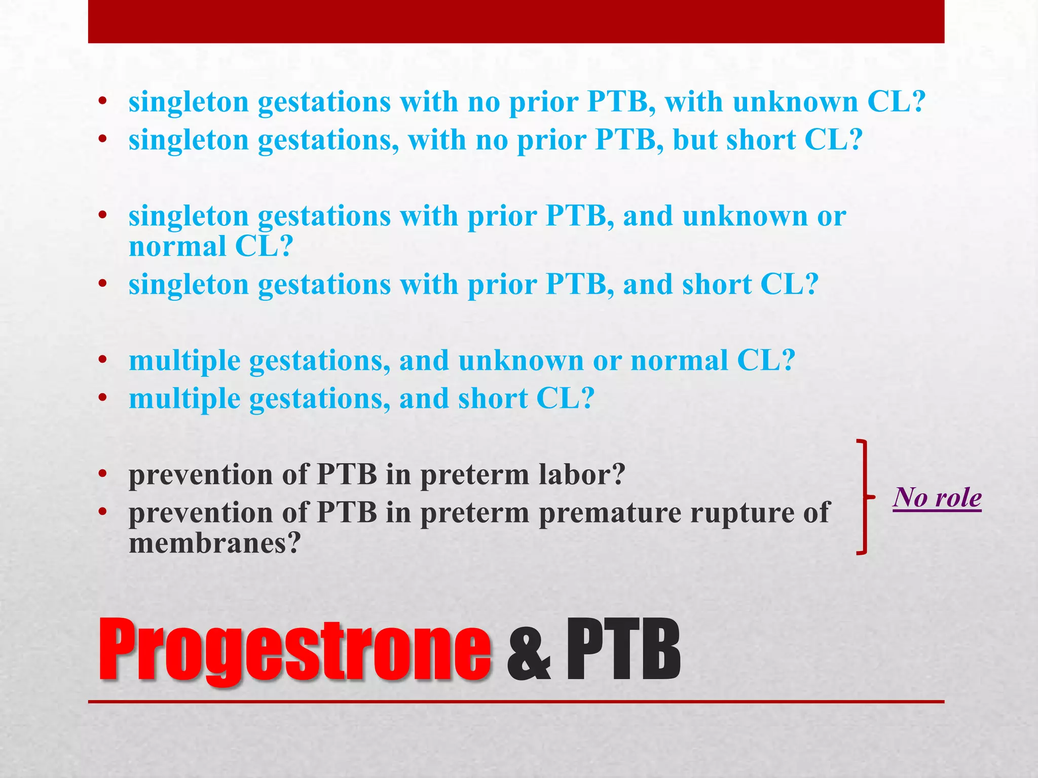 Progestrone & PTB
• singleton gestations with no prior PTB, with unknown CL?
• singleton gestations, with no prior PTB, but short CL?
• singleton gestations with prior PTB, and unknown or
normal CL?
• singleton gestations with prior PTB, and short CL?
• multiple gestations, and unknown or normal CL?
• multiple gestations, and short CL?
• prevention of PTB in preterm labor?
• prevention of PTB in preterm premature rupture of
membranes?
No role
 