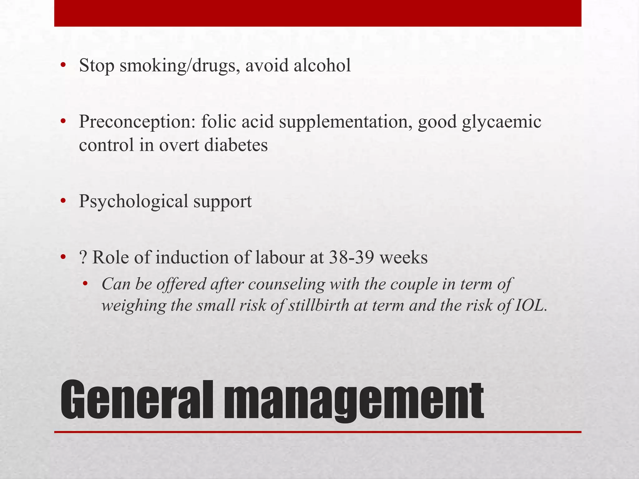 General management
• Stop smoking/drugs, avoid alcohol
• Preconception: folic acid supplementation, good glycaemic
control in overt diabetes
• Psychological support
• ? Role of induction of labour at 38-39 weeks
• Can be offered after counseling with the couple in term of
weighing the small risk of stillbirth at term and the risk of IOL.
 