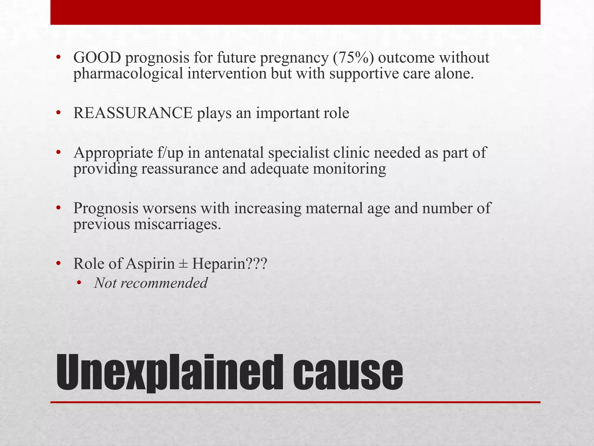 Unexplained cause
• GOOD prognosis for future pregnancy (75%) outcome without
pharmacological intervention but with supportive care alone.
• REASSURANCE plays an important role
• Appropriate f/up in antenatal specialist clinic needed as part of
providing reassurance and adequate monitoring
• Prognosis worsens with increasing maternal age and number of
previous miscarriages.
• Role of Aspirin ± Heparin???
• Not recommended
 