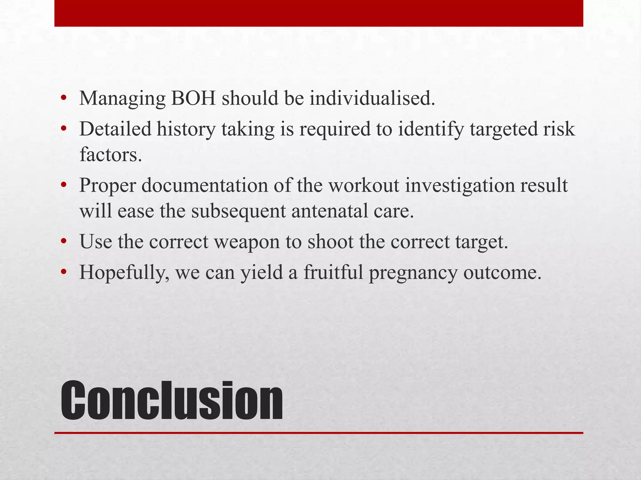 Conclusion
• Managing BOH should be individualised.
• Detailed history taking is required to identify targeted risk
factors.
• Proper documentation of the workout investigation result
will ease the subsequent antenatal care.
• Use the correct weapon to shoot the correct target.
• Hopefully, we can yield a fruitful pregnancy outcome.
 