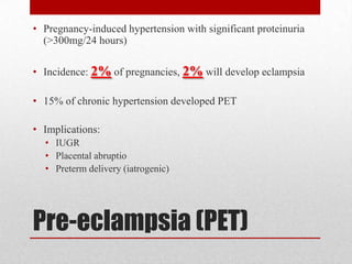 Pre-eclampsia (PET)
• Pregnancy-induced hypertension with significant proteinuria
(>300mg/24 hours)
• Incidence: 2% of pregnancies, 2% will develop eclampsia
• 15% of chronic hypertension developed PET
• Implications:
• IUGR
• Placental abruptio
• Preterm delivery (iatrogenic)
 