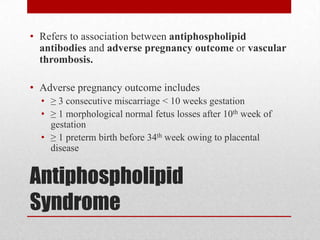 Antiphospholipid
Syndrome
• Refers to association between antiphospholipid
antibodies and adverse pregnancy outcome or vascular
thrombosis.
• Adverse pregnancy outcome includes
• ≥ 3 consecutive miscarriage < 10 weeks gestation
• ≥ 1 morphological normal fetus losses after 10th week of
gestation
• ≥ 1 preterm birth before 34th week owing to placental
disease
 