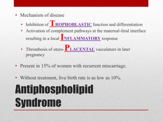 Antiphospholipid
Syndrome
• Mechanism of disease
• Inhibition of TROPHOBLASTIC function and differentiation
• Activation of complement pathways at the maternal-fetal interface
resulting in a local INFLAMMATORY response
• Thrombosis of utero-PLACENTAL vasculature in later
pregnancy
• Present in 15% of women with recurrent miscarriage.
• Without treatment, live birth rate is as low as 10%.
 