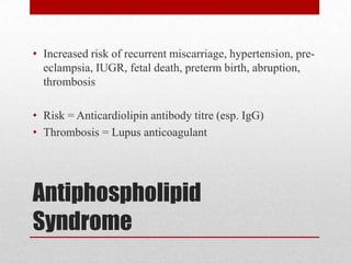 Antiphospholipid
Syndrome
• Increased risk of recurrent miscarriage, hypertension, pre-
eclampsia, IUGR, fetal death, preterm birth, abruption,
thrombosis
• Risk = Anticardiolipin antibody titre (esp. IgG)
• Thrombosis = Lupus anticoagulant
 