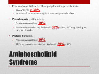 Antiphospholipid
Syndrome
• Fetal death can follow IUGR, oligohydramnios, pre-eclampsia.
• Risk of IUGR: > 30%
• Increase risk of non-reassuring fetal heart rate pattern in labour
• Pre-eclampsia is often severe.
• Previous recurrent loss: 10%
• Previous thrombosis / late fetal death: 30% – 50%, PET may develop as
early as 15 weeks.
• Preterm birth risk.
• Previous recurrent loss: 10%
• SLE / previous thrombosis / late fetal death: 30% – 40%,
 