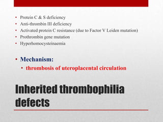 Inherited thrombophilia
defects
• Protein C & S deficiency
• Anti-thrombin III deficiency
• Activated protein C resistance (due to Factor V Leiden mutation)
• Prothrombin gene mutation
• Hyperhomocysteinaemia
• Mechanism:
• thrombosis of uteroplacental circulation
 