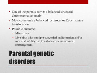 Parental genetic
disorders
• One of the parents carries a balanced structural
chromosomal anomaly
• Most commonly a balanced reciprocal or Robertsonian
translocation
• Possible outcome:
• Miscarriage
• Live birth with multiple congenital malformation and/or
mental disability due to unbalanced chromosomal
rearrangement
 