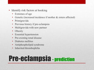 Pre-eclampsia - prediction
• Identify risk factors at booking
• Extremes of age
• Genetic (increased incidence if mother & sisters affected)
• Primigravida
• Previous history if pre-eclampsia
• Multigravida with new partner
• Obesity
• Essential hypertension
• Pre-existing renal disease
• Diabetes mellitus
• Antiphospholipid syndrome
• Inherited thrombophilia
 