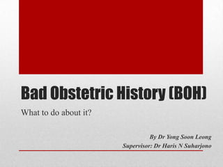Bad Obstetric History (BOH)
What to do about it?
By Dr Yong Soon Leong
Supervisor: Dr Haris N Suharjono
 