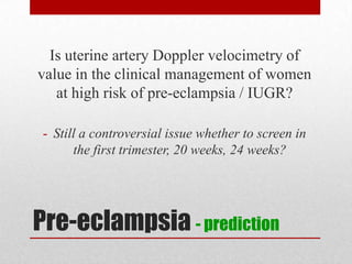 Pre-eclampsia - prediction
Is uterine artery Doppler velocimetry of
value in the clinical management of women
at high risk of pre-eclampsia / IUGR?
- Still a controversial issue whether to screen in
the first trimester, 20 weeks, 24 weeks?
 