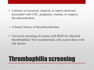 Thrombophilia screening
• A history of recurrent, atypical, or unprovoked (not
associated with COC, pregnancy, trauma, or surgery)
thromboembolism
• A family history of thromboembolism
• Universal screening of women with BOH for inherited
thrombophilia? Not recommended, only screen those with
risk factors
 