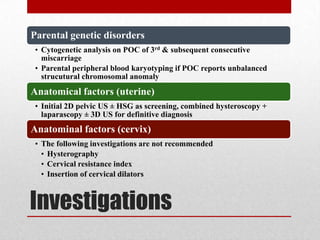 Investigations
Parental genetic disorders
• Cytogenetic analysis on POC of 3rd & subsequent consecutive
miscarriage
• Parental peripheral blood karyotyping if POC reports unbalanced
strucutural chromosomal anomaly
Anatomical factors (uterine)
• Initial 2D pelvic US ± HSG as screening, combined hysteroscopy +
laparascopy ± 3D US for definitive diagnosis
Anatominal factors (cervix)
• The following investigations are not recommended
• Hysterography
• Cervical resistance index
• Insertion of cervical dilators
 