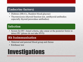 Investigations
Endocrine factors)
• Diabetes (HbA1c, Random blood glucose)
• Thyrotoxicosis (thyroid function test, antithyroid antibodies
especially thyroid peroxidase antibodies)
Infection
• Screen for BV: Amsel criteria, take smear at the posterior fornix to
detect BV (please do not take HVS)
Rh Isoimmunisation
• Maternal and paternal blood group and rhesus
• Kleihauer test
 