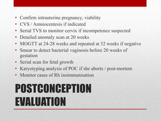 POSTCONCEPTION
EVALUATION
• Confirm intrauterine pregnancy, viability
• CVS / Amniocentesis if indicated
• Serial TVS to monitor cervix if incompetence suspected
• Detailed anomaly scan at 20 weeks
• MOGTT at 24-28 weeks and repeated at 32 weeks if negative
• Smear to detect bacterial vaginosis before 20 weeks of
gestation
• Serial scan for fetal growth
• Karyotyping analysis of POC if she aborts / post-mortem
• Monitor cases of Rh isoimmunisation
 