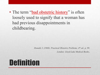 Definition
• The term “bad obstetric history” is often
loosely used to signify that a woman has
had previous disappointments in
childbearing.
Donald, I. (1969): Practical Obstetric Problems, 4th ed., p. 99.
London: Lloyd-Luke Medical Books.
 