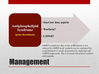 Management
• Start low dose aspirin
• Warfarin?
• LMWH?
Antiphospholipid
Syndrome
(prior thrombosis)
LMWH is preferred. But, if risk of thrombosis is not
reduced by LMWH itself, warfarin can be continued but
avoid during 6-12 weeks of gestation by replacing with
LMWH temporarily. This is to avoid risk of fetal warfarin
embryopathy.
 
